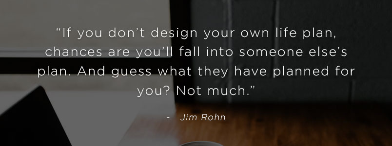 “If you don’t design your own life plan, chances are you’ll fall into someone else’s plan. And guess what they have planned for you? Not much.” - Jim Rohn