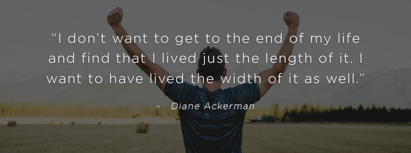 “I don’t want to get to the end of my life and find that I lived just the length of it. I want to have lived the width of it as well.” - Diane Ackerman