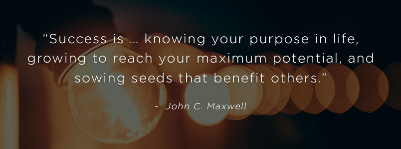 “Success is … knowing your purpose in life, growing to reach your maximum potential, and sowing seeds that benefit others.” - John C. Maxwell
