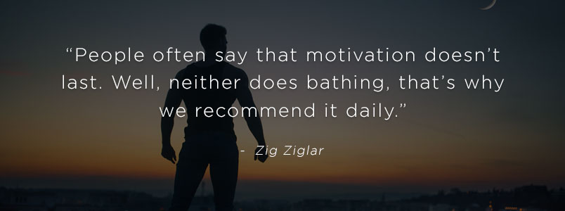 “People often say that motivation doesn’t last. Well, neither does bathing, that’s why we recommend it daily.” - Zig Ziglar