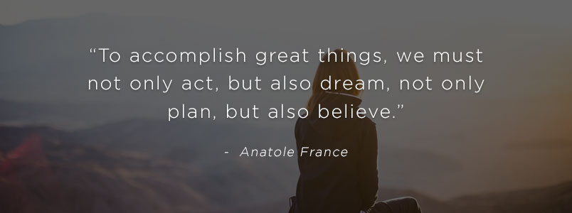 “To accomplish great things, we must not only act, but also dream, not only plan, but also believe.” - Anatole France