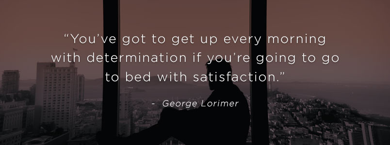 “You’ve got to get up every morning with determination if you’re going to go to bed with satisfaction.” - George Lorimer
