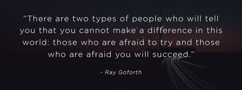 “There are two types of people who will tell you that you cannot make a difference in this world: those who are afraid to try and those who are afraid you will succeed.” - Ray Goforth